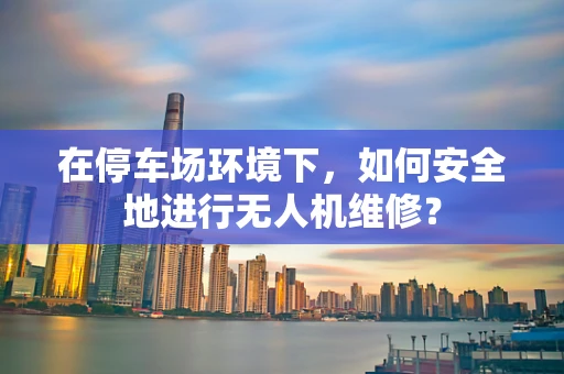 在停车场环境下，如何安全地进行无人机维修？