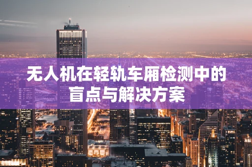 无人机在轻轨车厢检测中的盲点与解决方案