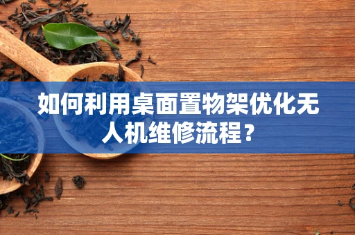 如何利用桌面置物架优化无人机维修流程？