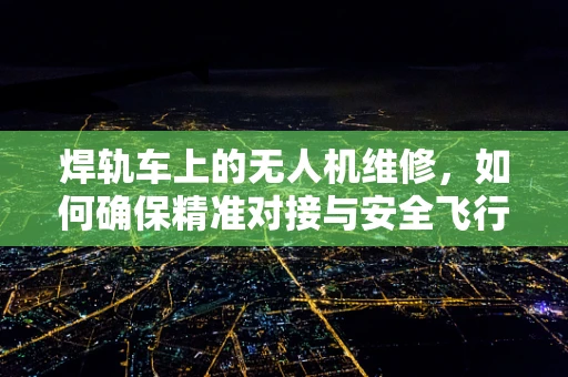 焊轨车上的无人机维修，如何确保精准对接与安全飞行？