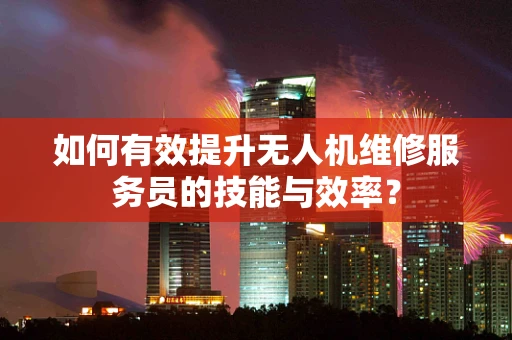 如何有效提升无人机维修服务员的技能与效率？