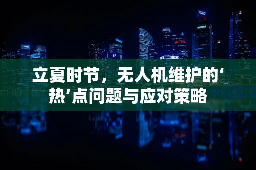 立夏时节，无人机维护的‘热’点问题与应对策略