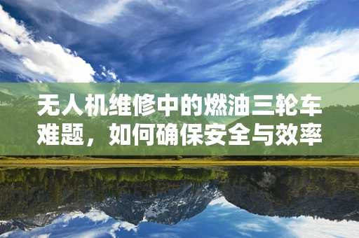无人机维修中的燃油三轮车难题，如何确保安全与效率的平衡？