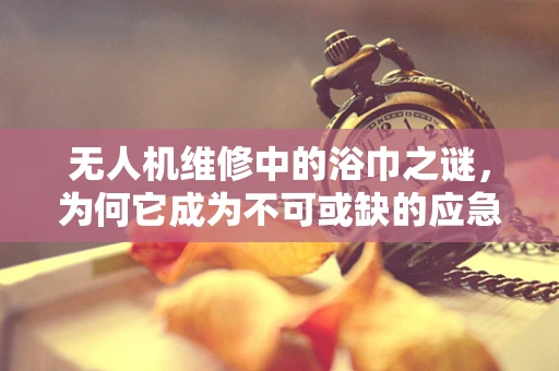 无人机维修中的浴巾之谜，为何它成为不可或缺的应急工具？
