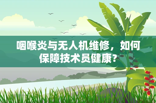 咽喉炎与无人机维修，如何保障技术员健康？