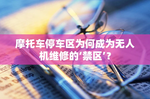 摩托车停车区为何成为无人机维修的‘禁区’？