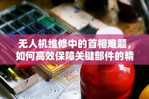 无人机维修中的首相难题，如何高效保障关键部件的精准修复？