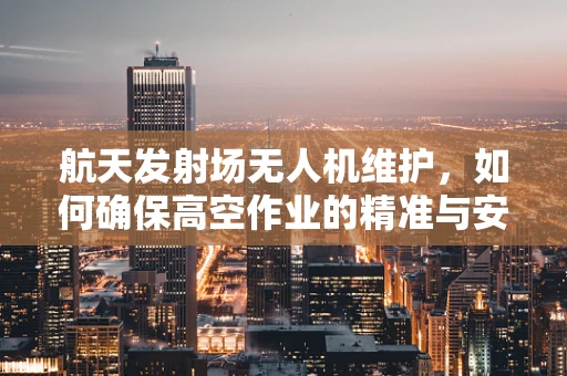 航天发射场无人机维护，如何确保高空作业的精准与安全？