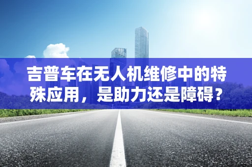 吉普车在无人机维修中的特殊应用，是助力还是障碍？