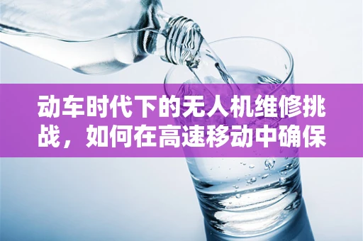 动车时代下的无人机维修挑战，如何在高速移动中确保无人机安全？