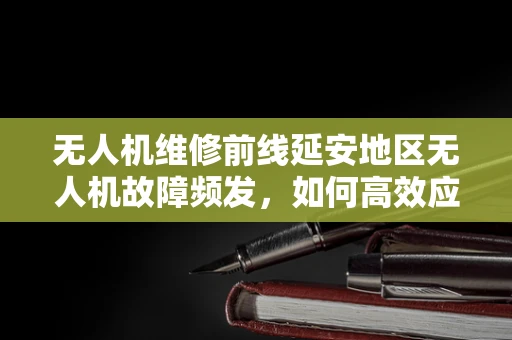 无人机维修前线延安地区无人机故障频发，如何高效应对高海拔环境的挑战？