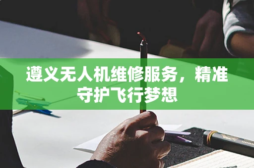 遵义无人机维修服务，精准守护飞行梦想