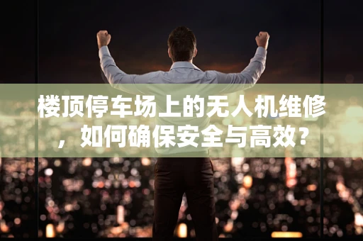 楼顶停车场上的无人机维修，如何确保安全与高效？