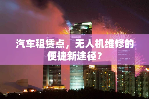 汽车租赁点，无人机维修的便捷新途径？
