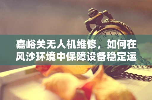嘉峪关无人机维修，如何在风沙环境中保障设备稳定运行？