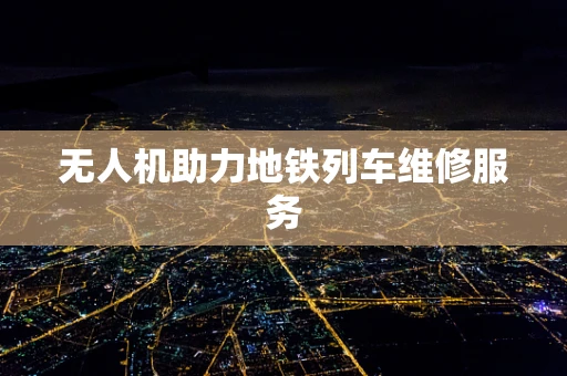 无人机助力地铁列车维修服务