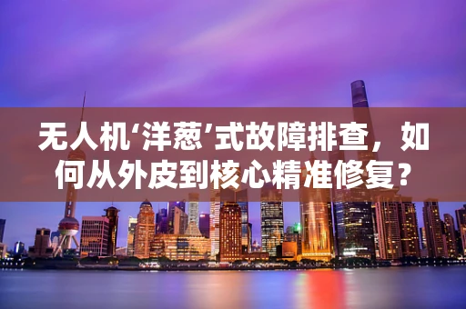 无人机‘洋葱’式故障排查，如何从外皮到核心精准修复？