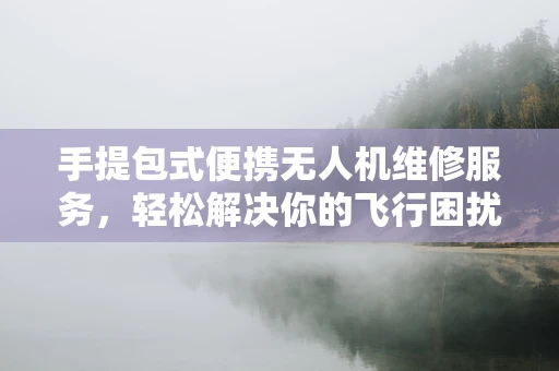 手提包式便携无人机维修服务，轻松解决你的飞行困扰