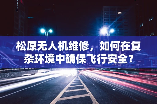 松原无人机维修，如何在复杂环境中确保飞行安全？