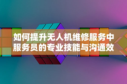 如何提升无人机维修服务中服务员的专业技能与沟通效率？