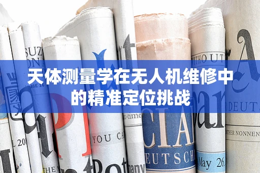 天体测量学在无人机维修中的精准定位挑战