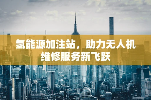 氢能源加注站，助力无人机维修服务新飞跃