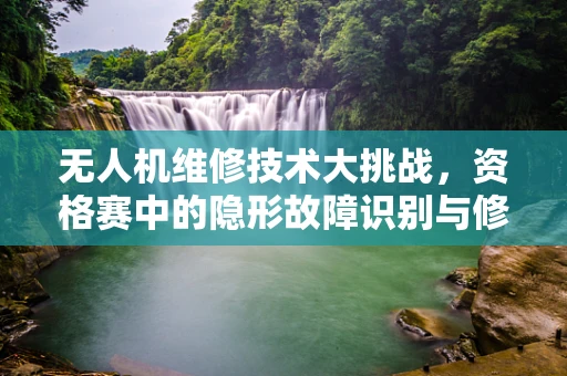 无人机维修技术大挑战，资格赛中的隐形故障识别与修复