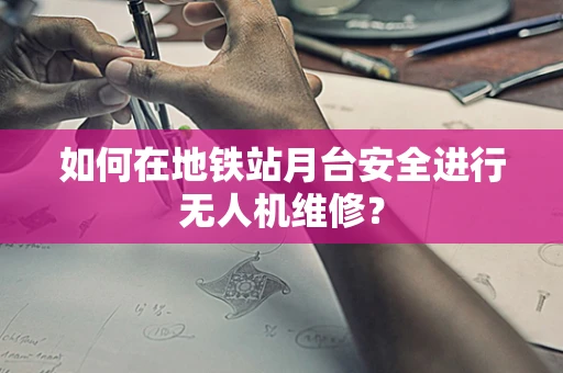 如何在地铁站月台安全进行无人机维修？