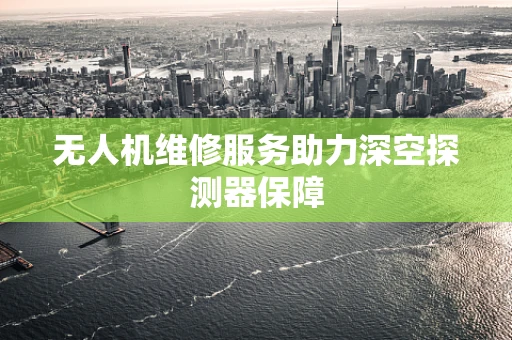 无人机维修服务助力深空探测器保障