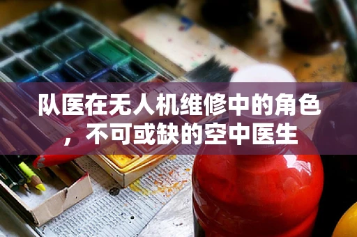 队医在无人机维修中的角色，不可或缺的空中医生