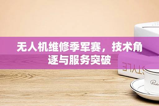 无人机维修季军赛，技术角逐与服务突破