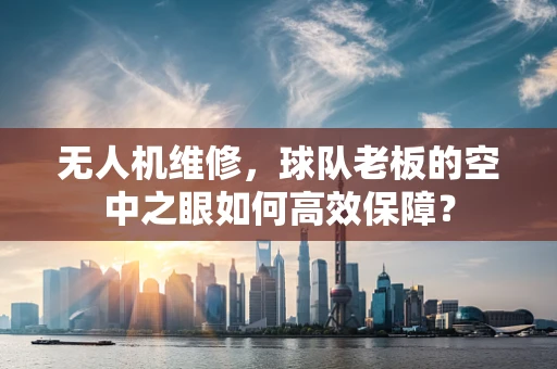 无人机维修，球队老板的空中之眼如何高效保障？