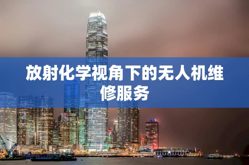 放射化学视角下的无人机维修服务
