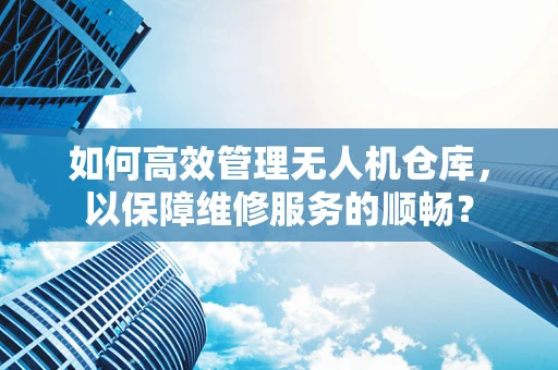 如何高效管理无人机仓库，以保障维修服务的顺畅？