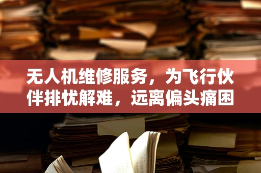 无人机维修服务，为飞行伙伴排忧解难，远离偏头痛困扰