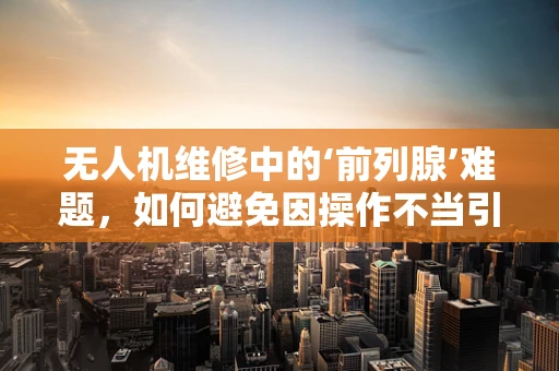无人机维修中的‘前列腺’难题，如何避免因操作不当引发的健康风险？