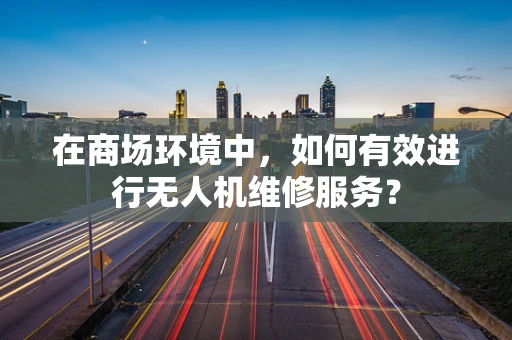 在商场环境中，如何有效进行无人机维修服务？