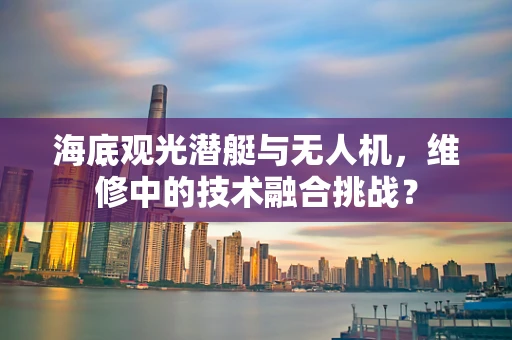 海底观光潜艇与无人机，维修中的技术融合挑战？