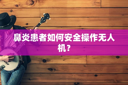 鼻炎患者如何安全操作无人机？