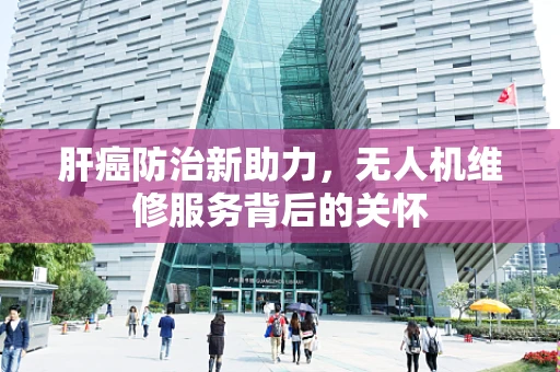 肝癌防治新助力，无人机维修服务背后的关怀