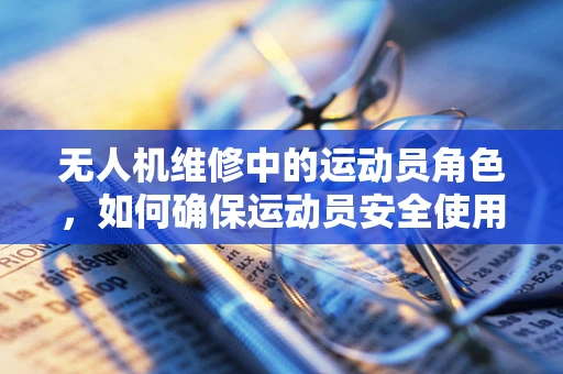无人机维修中的运动员角色，如何确保运动员安全使用无人机？