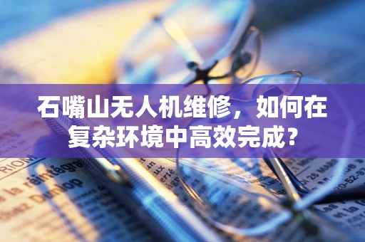石嘴山无人机维修，如何在复杂环境中高效完成？
