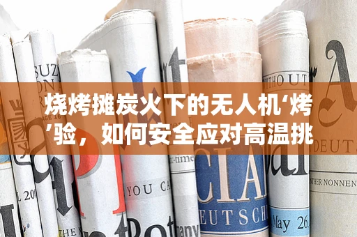 烧烤摊炭火下的无人机‘烤’验，如何安全应对高温挑战？