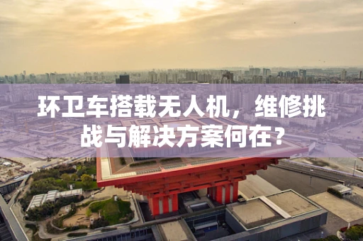 环卫车搭载无人机，维修挑战与解决方案何在？