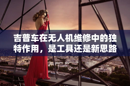 吉普车在无人机维修中的独特作用，是工具还是新思路？