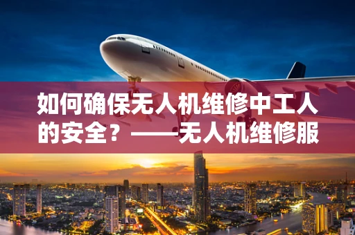如何确保无人机维修中工人的安全？——无人机维修服务中的关键考量