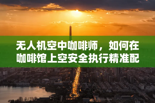 无人机空中咖啡师，如何在咖啡馆上空安全执行精准配送？