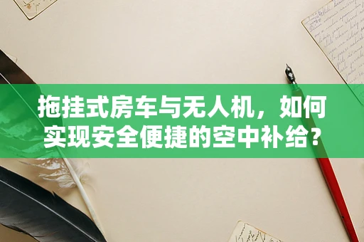 拖挂式房车与无人机，如何实现安全便捷的空中补给？