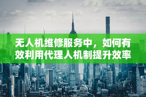 无人机维修服务中，如何有效利用代理人机制提升效率？