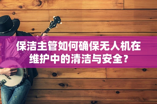 保洁主管如何确保无人机在维护中的清洁与安全？